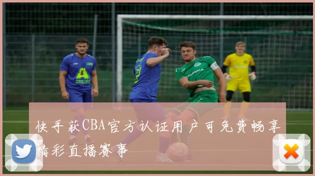 快手获CBA官方认证用户可免费畅享精彩直播赛事