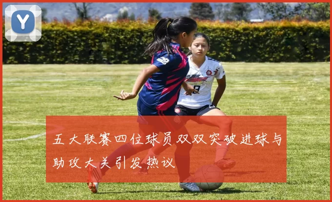 五大联赛四位球员双双突破进球与助攻大关引发热议