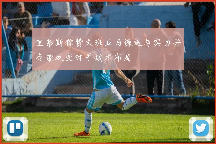 里弗斯称赞文班亚马谦逊与实力并存能改变对手战术布局