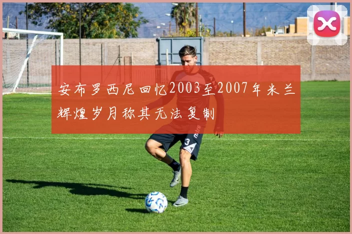 安布罗西尼回忆2003至2007年米兰辉煌岁月称其无法复制