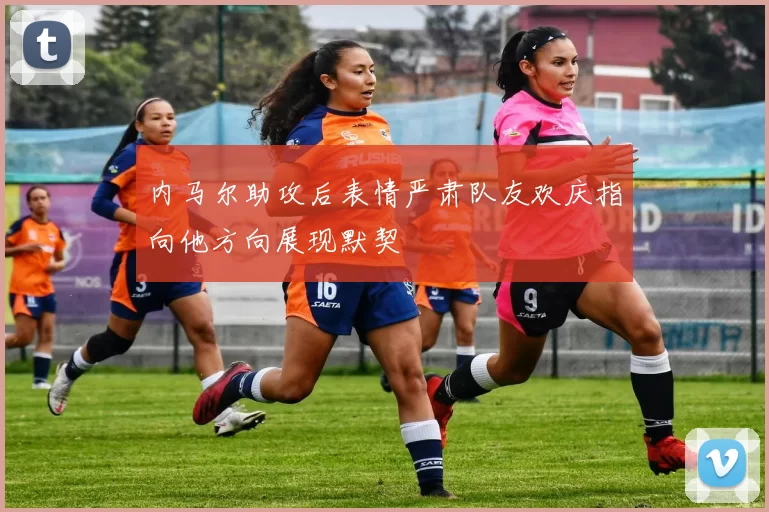 内马尔助攻后表情严肃队友欢庆指向他方向展现默契