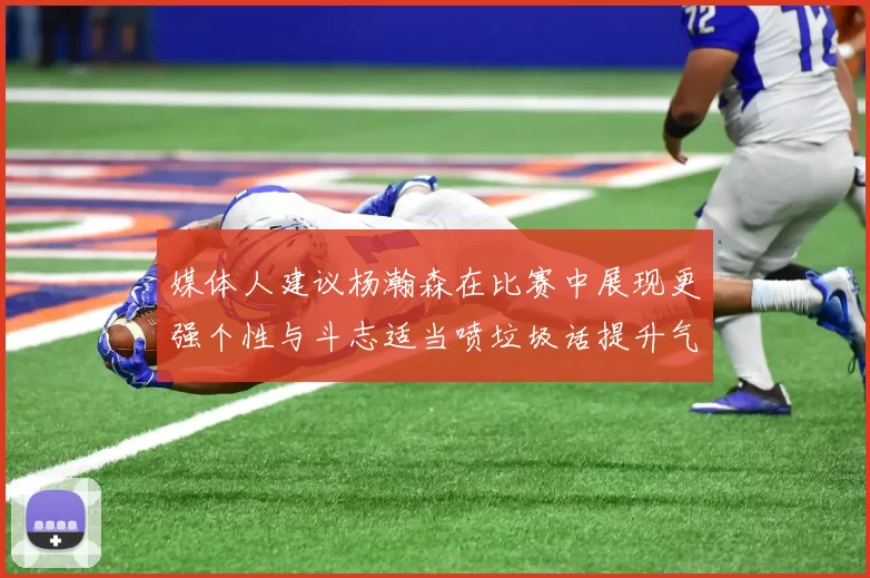 媒体人建议杨瀚森在比赛中展现更强个性与斗志适当喷垃圾话提升气场