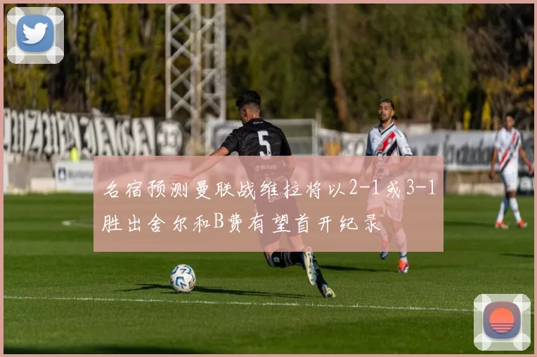 名宿预测曼联战维拉将以2-1或3-1胜出舍尔和B费有望首开纪录