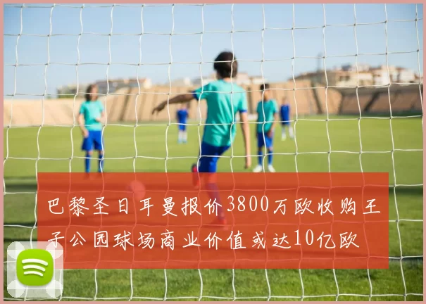 巴黎圣日耳曼报价3800万欧收购王子公园球场商业价值或达10亿欧