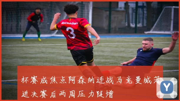 杯赛成焦点阿森纳连战马竞曼城若进决赛后两周压力陡增