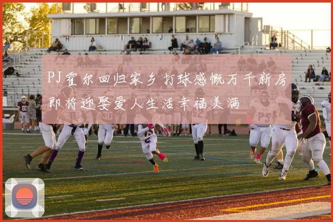 PJ霍尔回归家乡打球感慨万千新房即将迎娶爱人生活幸福美满