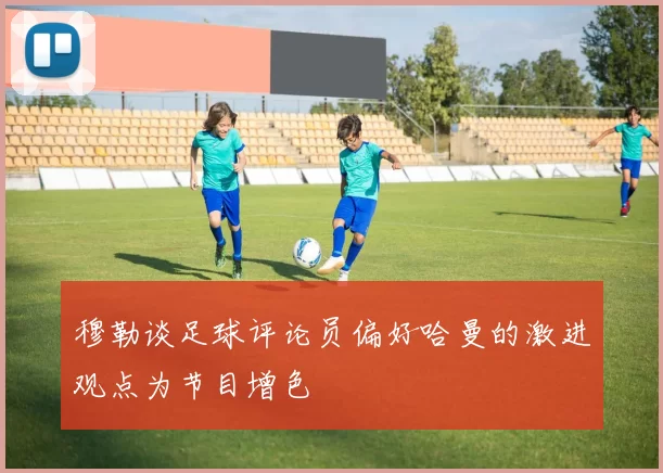 穆勒谈足球评论员偏好哈曼的激进观点为节目增色