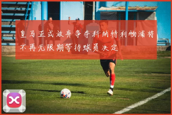 皇马正式放弃争夺科纳特利物浦将不再无限期等待球员决定